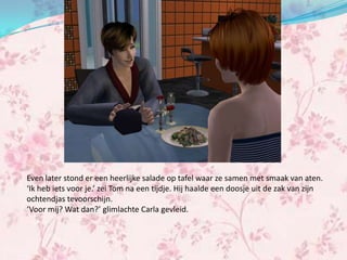 Even later stond er een heerlijke salade op tafel waar ze samen met smaak van aten.
‘Ik heb iets voor je.’ zei Tom na een tijdje. Hij haalde een doosje uit de zak van zijn
ochtendjas tevoorschijn.
‘Voor mij? Wat dan?’ glimlachte Carla gevleid.
 