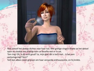 Tom schoof het doosje dichter naar haar toe. Met gretige vingers klapte ze het deksel
open en slaakte een kreetje toen ze besefte wat er in zat.
‘Een ring! Oh, is dit echt goud? Ja, mijn god, dit is toch niet… Is het een
verlovingsring? Tom?’
Tom kon alleen maar grijnzen om haar verwarde enthousiasme, en hij knikte.
 