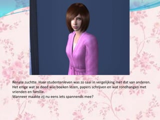 Renate zuchtte. Haar studentenleven was zo saai in vergelijking met dat van anderen.
Het enige wat ze deed was boeken lezen, papers schrijven en wat rondhangen met
vrienden en familie.
Wanneer maakte zij nu eens iets spannends mee?
 