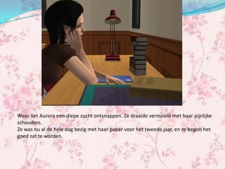 Weer liet Aurora een diepe zucht ontsnappen. Ze draaide vermoeid met haar pijnlijke
schouders.
Ze was nu al de hele dag bezig met haar paper voor het tweede jaar, en ze begon het
goed zat te worden.
 