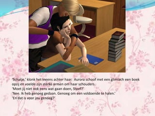 ‘Schatje,’ klonk het ineens achter haar. Aurora schoof met een glimlach een boek
opzij en voelde zijn sterke armen om haar schouders.
‘Moet jij niet ook eens wat gaan doen, Steef?’
‘Nee. Ik heb genoeg gedaan. Genoeg om een voldoende te halen.’
‘En dat is voor jou genoeg?’
 