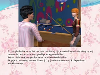 En dus glimlachte ze en liet het zelfs toe dat hij zijn arm om haar middel sloeg terwijl
ze over de campus naar een gezellige kroeg wandelden.
Arthur hielp haar met poolen en ze moesten steeds lachen.
‘Ik ga je zo inmaken, meneer Valentijn.’ grijnsde Anna en ze trok plagend een
wenkbrauw op.
 