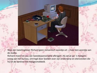 Voor zijn tweelingbroer Richard geen romantisch avondje uit – maar een avondje aan
de studie.
Richard moest en zou zijn tweedejaarsscriptie afkrijgen. Hij zat al van ‘s morgens
vroeg aan het bureau, omringd door boeken over zijn onderwerp en etensresten die
hij uit de kantine had meegesmokkeld.
 