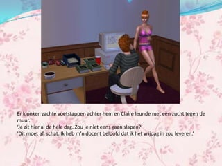 Er klonken zachte voetstappen achter hem en Claire leunde met een zucht tegen de
muur.
‘Je zit hier al de hele dag. Zou je niet eens gaan slapen?’
‘Dit moet af, schat. Ik heb m’n docent beloofd dat ik het vrijdag in zou leveren.’
 