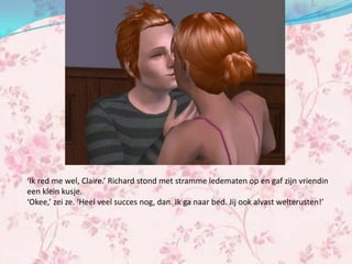 ‘Ik red me wel, Claire.’ Richard stond met stramme ledematen op en gaf zijn vriendin
een klein kusje.
‘Okee,’ zei ze. ‘Heel veel succes nog, dan. Ik ga naar bed. Jij ook alvast welterusten!’
 