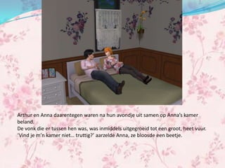 Arthur en Anna daarentegen waren na hun avondje uit samen op Anna’s kamer
beland.
De vonk die er tussen hen was, was inmiddels uitgegroeid tot een groot, heet vuur.
‘Vind je m’n kamer niet… truttig?’ aarzelde Anna, ze bloosde een beetje.
 