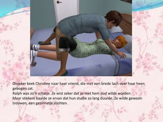 Onzeker keek Christine naar haar vriend, die met een brede lach over haar heen
gebogen zat.
Ralph was zo’n schatje. Ze wist zeker dat ze met hem oud wilde worden.
Maar stiekem baalde ze ervan dat hun studie zo lang duurde. Ze wilde gewoon
trouwen, een gezinnetje stichten.
 