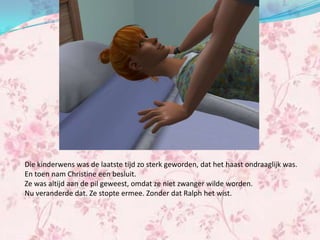Die kinderwens was de laatste tijd zo sterk geworden, dat het haast ondraaglijk was.
En toen nam Christine een besluit.
Ze was altijd aan de pil geweest, omdat ze niet zwanger wilde worden.
Nu veranderde dat. Ze stopte ermee. Zonder dat Ralph het wist.
 