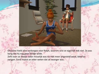 Christine hield alles verborgen voor Ralph, waarom wist ze eigenlijk ook niet. Ze was
bang dat hij nog geen kindje wilde.
Zelfs toen ze steeds vaker misselijk was en niet meer ongesteld werd, bleef ze
zwijgen. Eerst moest ze zeker weten dat ze zwanger was.
 
