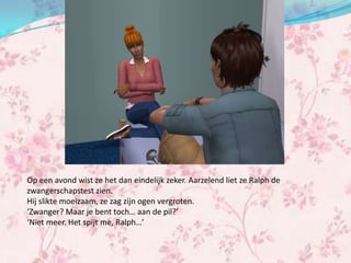 Op een avond wist ze het dan eindelijk zeker. Aarzelend liet ze Ralph de
zwangerschapstest zien.
Hij slikte moeizaam, ze zag zijn ogen vergroten.
‘Zwanger? Maar je bent toch… aan de pil?’
‘Niet meer. Het spijt me, Ralph…’
 