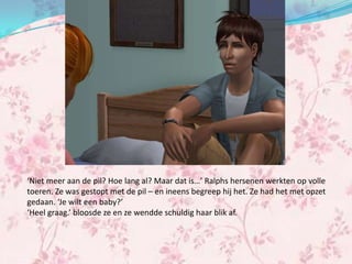 ‘Niet meer aan de pil? Hoe lang al? Maar dat is…’ Ralphs hersenen werkten op volle
toeren. Ze was gestopt met de pil – en ineens begreep hij het. Ze had het met opzet
gedaan. ‘Je wilt een baby?’
‘Heel graag.’ bloosde ze en ze wendde schuldig haar blik af.
 