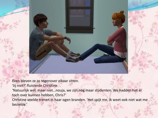 Even bleven ze zo tegenover elkaar zitten.
‘Jij niet?’ fluisterde Christine.
‘Natuurlijk wel, maar niet…nouja, we zijn nog maar studenten. We hadden het er
toch over kunnen hebben, Chris?’
Christine voelde tranen in haar ogen branden. ‘Het spijt me, ik weet ook niet wat me
bezielde.’
 