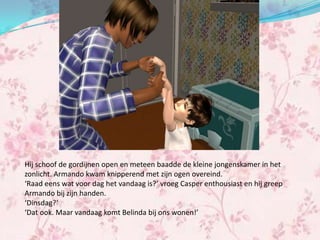 Hij schoof de gordijnen open en meteen baadde de kleine jongenskamer in het
zonlicht. Armando kwam knipperend met zijn ogen overeind.
‘Raad eens wat voor dag het vandaag is?’ vroeg Casper enthousiast en hij greep
Armando bij zijn handen.
‘Dinsdag?’
‘Dat ook. Maar vandaag komt Belinda bij ons wonen!’
 