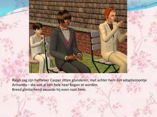 Ralph zag zijn halfbroer Casper zitten glunderen, met achter hem zijn adoptiezoontje
Armando – die ook al een hele heer begon te worden.
Breed glimlachend zwaaide hij even naar hem.
 