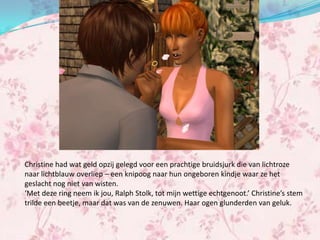 Christine had wat geld opzij gelegd voor een prachtige bruidsjurk die van lichtroze
naar lichtblauw overliep – een knipoog naar hun ongeboren kindje waar ze het
geslacht nog niet van wisten.
‘Met deze ring neem ik jou, Ralph Stolk, tot mijn wettige echtgenoot.’ Christine’s stem
trilde een beetje, maar dat was van de zenuwen. Haar ogen glunderden van geluk.
 