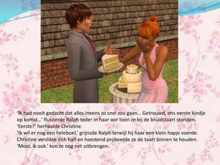 ‘Ik had nooit gedacht dat alles ineens zo snel zou gaan… Getrouwd, ons eerste kindje
op komst…’ fluisterde Ralph teder in haar oor toen ze bij de bruidstaart stonden.
‘Eerste?’ herhaalde Christine.
‘Ik wil er nog een heleboel,’ grijnsde Ralph terwijl hij haar een klein hapje voerde.
Christine verslikte zich half en hoestend probeerde ze de taart binnen te houden.
‘Mooi, ik ook.’ kon ze nog net uitbrengen.
 
