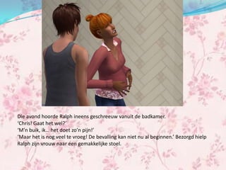 Die avond hoorde Ralph ineens geschreeuw vanuit de badkamer.
‘Chris! Gaat het wel?’
‘M’n buik, ik… het doet zo’n pijn!’
‘Maar het is nog veel te vroeg! De bevalling kan niet nu al beginnen.’ Bezorgd hielp
Ralph zijn vrouw naar een gemakkelijke stoel.
 