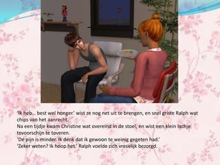 ‘Ik heb… best wel honger.’ wist ze nog net uit te brengen, en snel griste Ralph wat
chips van het aanrecht.
Na een tijdje kwam Christine wat overeind in de stoel, en wist een klein lachje
tevoorschijn te toveren.
‘De pijn is minder. Ik denk dat ik gewoon te weinig gegeten had.’
‘Zeker weten? Ik hoop het.’ Ralph voelde zich vreselijk bezorgd.
 