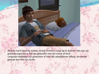 De hele nacht bleef hij wakker, terwijl Christine rustig lag te dromen. Het was zijn
grootste angst dat er iets zou gebeuren met zijn vrouw of kind.
Langzaam dwaalden zijn gedachten af naar zijn adoptiebroer Alfons, die eerder
gestopt was met zijn studie.
 