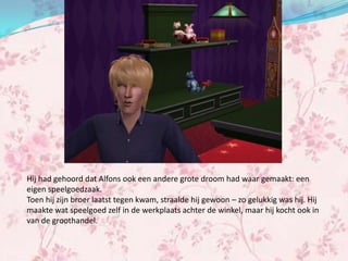 Hij had gehoord dat Alfons ook een andere grote droom had waar gemaakt: een
eigen speelgoedzaak.
Toen hij zijn broer laatst tegen kwam, straalde hij gewoon – zo gelukkig was hij. Hij
maakte wat speelgoed zelf in de werkplaats achter de winkel, maar hij kocht ook in
van de groothandel.
 