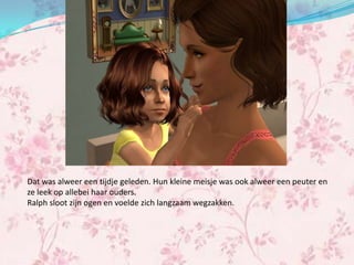 Dat was alweer een tijdje geleden. Hun kleine meisje was ook alweer een peuter en
ze leek op allebei haar ouders.
Ralph sloot zijn ogen en voelde zich langzaam wegzakken.
 