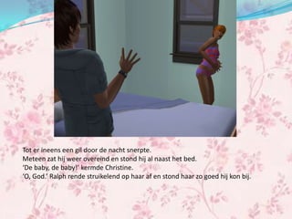 Tot er ineens een gil door de nacht snerpte.
Meteen zat hij weer overeind en stond hij al naast het bed.
‘De baby, de baby!’ kermde Christine.
‘O, God.’ Ralph rende struikelend op haar af en stond haar zo goed hij kon bij.
 