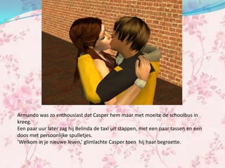 Armando was zo enthousiast dat Casper hem maar met moeite de schoolbus in
kreeg.
Een paar uur later zag hij Belinda de taxi uit stappen, met een paar tassen en een
doos met persoonlijke spulletjes.
‘Welkom in je nieuwe leven,’ glimlachte Casper toen hij haar begroette.
 