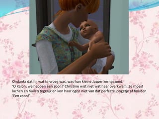 Ondanks dat hij wat te vroeg was, was hun kleine Jasper kerngezond.
‘O Ralph, we hebben een zoon!’ Christine wist niet wat haar overkwam. Ze moest
lachen en huilen tegelijk en kon haar ogen niet van dat perfecte jongetje af houden.
‘Een zoon!’
 