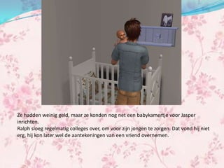 Ze hadden weinig geld, maar ze konden nog net een babykamertje voor Jasper
inrichten.
Ralph sloeg regelmatig colleges over, om voor zijn jongen te zorgen. Dat vond hij niet
erg, hij kon later wel de aantekeningen van een vriend overnemen.
 