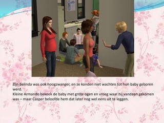 Zijn Belinda was ook hoogzwanger, en ze konden niet wachten tot hun baby geboren
werd.
Kleine Armando bekeek de baby met grote ogen en vroeg waar hij vandaan gekomen
was – maar Casper beloofde hem dat later nog wel eens uit te leggen.
 