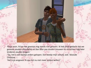 ‘Onze zoon. Ik kan het gewoon nog steeds niet geloven. Ik heb altijd gedacht dat we
gewoon zouden afstuderen en dan láter pas zouden trouwen en misschien nóg later
kinderen zouden krijgen.’
‘Tja, het is een beetje anders gelopen. Een beetje mijn schuld, ook.’ bloosde
Christine.
‘Het is je vergeven. Ik zou het nu niet meer anders willen!’
 