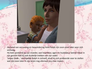 Lachend van verrassing en bewondering hield Ralph zijn zoon even later voor zich
omhoog.
Hij leek sprekend op zijn moeder, wat haarkleur, ogen en huidskleur betrof. Maar in
zijn gezicht had hij ook duidelijk trekken van zijn vader.
‘Jasper Stolk…’ mompelde Ralph in zichzelf, alsof hij zich probeerde voor te stellen
wat zijn zoon later in zijn leven nog allemaal zou mee maken.
 