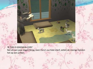 ‘JE TIJD IS GEKOMEN CORY.’
Net als een paar dagen terug, toen Cory’s zus Kate stierf, zetten de overige honden
het op een janken.
 