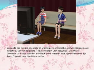 Armando had met zijn energieke en vrolijke persoonlijkheid al snel vriendjes gemaakt
op school. Eén van de leukste – na zijn vriendin Lilah natuurlijk – was Olivier
Zevenaar. Armando vond het altijd leuk om te luisteren naar zijn verhalen over zijn
hond Choco of over zijn aliëntante Eva.
 
