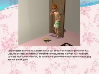 Schoorvoetend vertelde Elise haar nichtje dat er weer een hondje gestorven was.
Olga, die de laatste tijd toch al ontroostbaar was, stortte in boven haar huiswerk.
Ze miste haar ouders vreselijk, de hondjes die gestorven waren – en op school ging
het ook al niet goed.
 