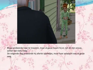 Bryan probeerde haar te troosten, maar al gauw kwam hij er, net als zijn vrouw,
achter dat niets hielp.
De volgende dag probeerde hij allerlei spelletjes, maar haar aandacht was al gauw
weg.
 