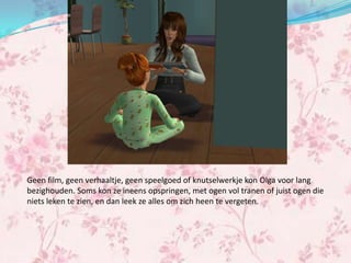 Geen film, geen verhaaltje, geen speelgoed of knutselwerkje kon Olga voor lang
bezighouden. Soms kon ze ineens opspringen, met ogen vol tranen of juist ogen die
niets leken te zien, en dan leek ze alles om zich heen te vergeten.
 