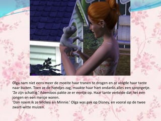 Olga nam niet eens meer de moeite haar tranen te drogen en ze volgde haar tante
naar buiten. Toen ze de hondjes zag, maakte haar hart ondanks alles een sprongetje.
‘Ze zijn schattig.’ Ademloos pakte ze er eentje op. Haar tante vertelde dat het een
jongen en een meisje waren.
‘Dan noem ik ze Mickey en Minnie.’ Olga was gek op Disney, en vooral op de twee
zwart-witte muizen.
 