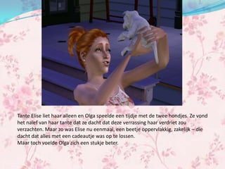 Tante Elise liet haar alleen en Olga speelde een tijdje met de twee hondjes. Ze vond
het naïef van haar tante dat ze dacht dat deze verrassing haar verdriet zou
verzachten. Maar zo was Elise nu eenmaal, een beetje oppervlakkig, zakelijk – die
dacht dat alles met een cadeautje was op te lossen.
Maar toch voelde Olga zich een stukje beter.
 