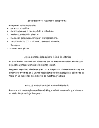 Socialización del reglamento del aprendiz



Compromisos institucionales
Convivencia pacífica.
Coherencia entre el pensar, el decir y el actuar.



Disciplina, dedicación y lealtad.



Promoción del emprendimiento y el empresarismo.



Responsabilidad con la sociedad y el medio ambiente.



Honradez.



Calidad en la gestión.

Lectura o análisis del programa técnico en sistemas
En clase hemos realizado una exposición que se trató de los valores del Sena, su
desarrollo y unas preguntas que debíamos aclarar.
Luego nos explicaron el método para ser un blog el cual realizamos en clase y fue
dinámico y divertido, en la última clase nos hicieron unas preguntas por medio de
Word en las cuales nos dicen el estilo de nuestro aprendizaje

Estilo de aprendizaje y aplicación del test de klb
Pues a nosotros nos aplicaron el test de klb y a todos tres nos salió que tenemos
un estilo de aprendizaje divergente.

 