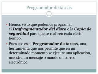 Programador de tareas
 Hemos visto que podemos programar
el Desfragmentador del disco o la Copia de
seguridad para que se realicen cada cierto
tiempo.
 Pues eso es el Programador de tareas, una
herramienta que nos permite que en un
determinado momento se ejecute una aplicación,
muestre un mensaje o mande un correo
electrónico.
 