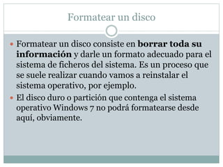 Formatear un disco
 Formatear un disco consiste en borrar toda su
información y darle un formato adecuado para el
sistema de ficheros del sistema. Es un proceso que
se suele realizar cuando vamos a reinstalar el
sistema operativo, por ejemplo.
 El disco duro o partición que contenga el sistema
operativo Windows 7 no podrá formatearse desde
aquí, obviamente.
 