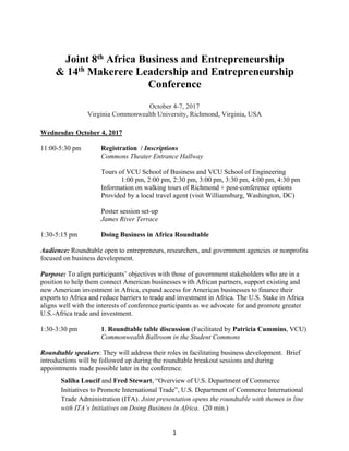 1
Joint 8th Africa Business and Entrepreneurship
& 14th Makerere Leadership and Entrepreneurship
Conference
October 4-7, 2017
Virginia Commonwealth University, Richmond, Virginia, USA
Wednesday October 4, 2017
11:00-5:30 pm Registration / Inscriptions
Commons Theater Entrance Hallway
Tours of VCU School of Business and VCU School of Engineering
1:00 pm, 2:00 pm, 2:30 pm, 3:00 pm, 3:30 pm, 4:00 pm, 4:30 pm
Information on walking tours of Richmond + post-conference options
Provided by a local travel agent (visit Williamsburg, Washington, DC)
Poster session set-up
James River Terrace
1:30-5:15 pm Doing Business in Africa Roundtable
Audience: Roundtable open to entrepreneurs, researchers, and government agencies or nonprofits
focused on business development.
Purpose: To align participants’ objectives with those of government stakeholders who are in a
position to help them connect American businesses with African partners, support existing and
new American investment in Africa, expand access for American businesses to finance their
exports to Africa and reduce barriers to trade and investment in Africa. The U.S. Stake in Africa
aligns well with the interests of conference participants as we advocate for and promote greater
U.S.-Africa trade and investment.
1:30-3:30 pm 1. Roundtable table discussion (Facilitated by Patricia Cummins, VCU)
Commonwealth Ballroom in the Student Commons
Roundtable speakers: They will address their roles in facilitating business development. Brief
introductions will be followed up during the roundtable breakout sessions and during
appointments made possible later in the conference.
Saliha Loucif and Fred Stewart, “Overview of U.S. Department of Commerce
Initiatives to Promote International Trade”, U.S. Department of Commerce International
Trade Administration (ITA). Joint presentation opens the roundtable with themes in line
with ITA’s Initiatives on Doing Business in Africa. (20 min.)
 
