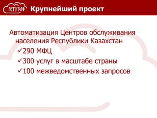 Крупнейший проект
Автоматизация Центров обслуживания
населения Республики Казахстан
290 МФЦ
300 услуг в масштабе страны
100 межведомственных запросов
 