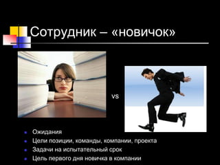 Сотрудник – «новичок»
-
-
- vs
 Ожидания
 Цели позиции, команды, компании, проекта
 Задачи на испытательный срок
 Цель первого дня новичка в компании
 
