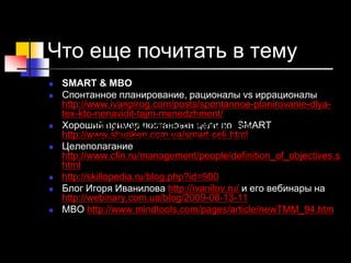 Что еще почитать в тему
 SMART & MBO
 Спонтанное планирование, рационалы vs иррационалы
http://www.ivanpirog.com/posts/spontannoe-planirovanie-dlya-
tex-kto-nenavidit-tajm-menedzhment/
 Хороший пример постановки цели по SMART
http://www.shuriken.com.ua/smart-celi.html
 Целеполагание
http://www.cfin.ru/management/people/definition_of_objectives.s
html
 http://skillopedia.ru/blog.php?id=900
 Блог Игоря Иванилова http://ivanilov.ru/ и его вебинары на
http://webinary.com.ua/blog/2009-08-13-11
 MBO http://www.mindtools.com/pages/article/newTMM_94.htm
http://www.hrliga.com/index.php?
module=news&op=view&id=7589
 