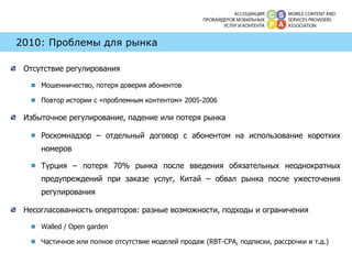2010: Проблемы для рынка Отсутствие регулирования Мошенничество, потеря доверия абонентов Повтор истории с «проблемным контентом» 2005-2006 Избыточное регулирование, падение или потеря рынка Роскомнадзор – отдельный договор с абонентом на использование коротких номеров Турция – потеря 70% рынка после введения обязательных неоднократных предупреждений при заказе услуг, Китай – обвал рынка после ужесточения регулирования Несогласованность операторов: разные возможности, подходы и ограничения Walled  /  Open garden Частичное или полное отсутствие моделей продаж ( RBT-CPA,  подписки, рассрочки и т.д.) 
