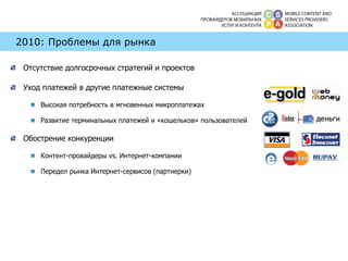 2010: Проблемы для рынка Отсутствие долгосрочных стратегий и проектов Уход платежей в другие платежные системы Высокая потребность в мгновенных микроплатежах Развитие терминальных платежей и «кошельков» пользователей Обострение конкуренции Контент-провайдеры  vs . Интернет-компании Передел рынка Интернет-сервисов (партнерки) 