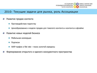 2010: Текущие задачи для рынка, роль Ассоциации Развитие продаж контента Противодействие пиратству Ценообразование и модели продаж для тяжелого контента и контента в офлайне Развитие новых моделей бизнеса Мобильная коммерция Подписки WAP- трафик и  flat rate –  поиск золотой середины Формирование открытого и единого конкурентного пространства 