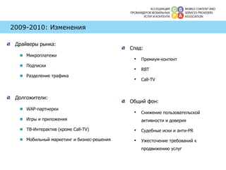 2009-2010: Изменения Драйверы рынка:  Микроплатежи Подписки  Разделение трафика Долгожители: WAP -партнерки Игры   и приложения ТВ-Интерактив (кроме  Call-TV) Мобильный маркетинг и бизнес-решения Спад: Премиум-контент RBT Call-TV Общий фон: Снижение пользовательской активности и доверия Судебные иски и анти- PR Ужесточение требований к продвижению услуг 